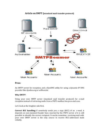 Article on SMPT (standard mail transfer protocol)
Pros:
An SMTP server for reception, and a DynDNS utility for using a dynamic-IP DNS
provider like dyndns.org or selfhost.de.
Why SMTP?
Using your own SMTP server (standard mail transfer protocol) for e-mail
reception instead of retrieving mails from a POP3 mailbox has pros and cons
Let's look at the brighter side first.
Correct BCC handling: If somebody sends you a copy (BCC) of an e-mail, it
depends on non-standard header lines inserted by the POP3 server ,if it is still
possible to identify the correct recipient. It works sometime; receiving mail with
your own SMTP server is the only source to receive BCC-addressed mails
reliably.
 