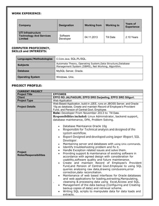 WORK EXPERIENCE:
COMPUTER PROFICIENCY,
SKILLS and INTERESTS:
PROJECT PROFILE:
Company Designation Working from Working to
Years of
Experience
UTI Infrastructure
Technology And Services
Limited
Software
Developer
04.11.2013 Till Date 2.10 Years
Languages/Methodologies C,Core Java, SQL,PL/SQL.
Subjects
Automata Theory, Operating System,Data Structure,Database
Management System (DBMS), Net Working, Algorithm.
Database MySQL Server, Oracle.
Operating System Windows, Unix.
CURRENT PROJECT
Project Title EPFOWEB
Client EPFO RO JALPAIGURI, EPFO SRO Darjeeling, EPFO SRO Siliguri.
Project Type Web Application
Project Details
Web Based Application, build in J2EE, runs on JBOSS Server, and Oracle
10g as database, Create and maintain Record of Employee’s Provident
Fund, and Pension of Central Govt. Employee.
Project
Roles/Responsibilities
Role: Developer From November 2013 to Till Date.
Responsibilities included: Linux Administrator, backend support,
database maintenance, DPA, Problem Solving.
 Database Maintaiance Oracle 10g
 Responsible for Technical analysis and designed of the
system workflow.
 Report Designed and developed using Jasper iReport, SQL
Developer.
 Maintaining server and databases with using Unix commands.
 Identify troubleshooting problem and fix it.
 Handle Exception related issues and solve them.
 Providing support & maintenance of existing software in
accordance with agreed design with-consideration-for
usability,software-quality-and-future-maintenance.
 Create and maintain Record of Employee’s Provident
Fund,and Pension of Central Govt.Employee to using SQL
queries-analysing-raw-data,drawing-conclusions,error
correction,data-reconciliation.
 Maintenance-of-web-based-interfaces-for-Oracle databases
and-web applications for loading,extracting,Manipulating,
. cleansing-& processing data-using- Excel,Access-and-SQL.
 Management of the data backup (Configuring and Creating
backup copies of data) and retrieval-scheme.
 Writing-SQL-scripts-to-manipulate-data-for-data-loads-and
extracts.
 