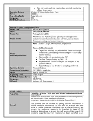  Data entry, data auditing, creating data reports & monitoring
all data for accuracy.
Operating Systems Windows XP, Linux (Redhat, Fedora Core).
Server JBOSS 6.
Reporting Tools Jasper iReport.
Languages SQL
RDBMS/Database Oracle 10g.
Project : Payroll Management | 2015
Project Title Payroll Management
Client EPFO RO JALPAIGURI
Project Type Web Application(J2EE)
Project Details
Attendence and Payroll systems typically include application
modules to support common business activities, such as Salary,
finance, accounting and human resources.
Project
Roles/Responsibilities
Role: Database Design , Development, Deployment
Responsibilities included:
 Organized meetings did presentations for various design
components, gathered requirements and part of knowledge
transfer training.
 Developed a web application using JSP.
 Database Designed using MySQL 5.1
 Responsible for Technical analysis and designed of the
system workflow.
 Report Designed and developed using Jasper iReport.
Operating Systems Windows XP, Linux
Programming Languages JSP, HTML, JavaScript.
Server Apache Tomcat 7x
Reporting Tools Jasper iReport
RDBMS/Database Server MySql
Languages SQL,PL/SQL.
IDE used Netbeans 6.8, Dreamweaver 8
M.Tech PROJECT
Project Title
“An Object Oriented Fuzzy Data Base System To Reduce Imprecise
Information”
concept
Several kinds of inexactness have been identified in real world engineering
and scientific data. These may be considered as:-
Imprecision, Vagueness, Uncertainty, Ambiguity, Inconsistency.
This problem can be handled by getting secured information to
reduce imprecise information. In this work an attempt has been
made to reduce imprecise information over a database relation. we
present the analogical reasoning is described in basis of full
functional dependency to answer the null queries. Discovery of Full
functional dependencies from relations has been identified as an
 