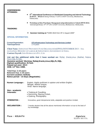 CONFERENCES
ATTENDED:
 8
TH
International Conference on Distributed Computing and Internal Technology
(ICDCIT- 2012)held during February 1-4,2012 at KIIT University, Bhubaneswar,
. Odisha,India.
 Workshop on Data Warehouse Management using Information & Talend (DWM 2012)
held duringFebruary 18th
-19th
,2012 at KIIT University ,Bhubaneswar, Odisha,India.
TRAINING:
 Summer training on “CORE JAVA from HP in August 2009”
SPECIAL INFORMATION:
Current Organization: UTI Infrastructure Technology and Services Limited
Total Experience: 2.10 years
Client Name: EMPLOYEES' PROVIDENT FUND ORGANISATION(EPFO) (NOVEMBER 2013 – TILL
DATE),INDIA MINISTRY OF LABOUR & EMPLOYMENT, GOVERNMENT OF INDIA.
Contract Payroll: JAIN HYDRAULICS PVT. LTD.
List out the additional skills that I have worked on: MySql, Oracle,Linux (Redhat, Fedora
Core),SQL,PL/SQL.
Domains worked/ Working: MySql,Oracle,Linux,SQL,PL/SQL.
Highest qualification: M.Tech
Passed out year: 2013
DOB: 12th
Nov 1988.
Total Exp: 2.10 years
Relevant Exp: 2.10 years
Current Location: Kolkata
Notice period - 15 Days (Negotiable)
Human Language : English: Highly proficient in spoken and written English.
Bengali: Mother tongue.
Hindi: Native language.
Non - academic
Interests: • Trekking & Travelling.
• Swimming, Playing Cricket.
• Cooking, Photography.
STRENGTHS : Innovative, good interpersonal skills, adaptable and positive minded.
DECLARATION : I hereby declare that all the above mentioned information is true to the best of
my knowledge.
Place : KOLKATA Signature
SUJOY DUTTA
 