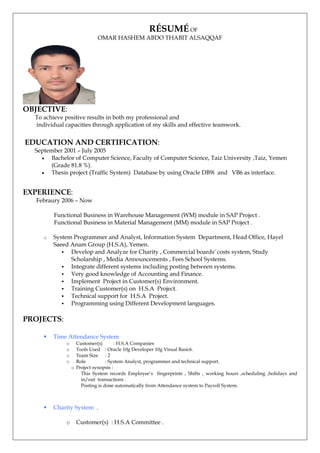 RÉSUMÉ OF
OMAR HASHEM ABDO THABIT ALSAQQAF
OBJECTIVE:
To achieve positive results in both my professional and
individual capacities through application of my skills and effective teamwork.
EDUCATION AND CERTIFICATION:
September 2001 – July 2005
 Bachelor of Computer Science, Faculty of Computer Science, Taiz University ,Taiz, Yemen
(Grade 81.8 %).
 Thesis project (Traffic System) Database by using Oracle DB9i and VB6 as interface.
EXPERIENCE:
Febraury 2006 – Now
Functional Business in Warehouse Management (WM) module in SAP Project .
Functional Business in Material Management (MM) module in SAP Project .
o System Programmer and Analyst, Information System Department, Head Office, Hayel
Saeed Anam Group (H.S.A), Yemen.
 Develop and Analyze for Charity , Commercial boards' costs system, Study
Scholarship , Media Announcements , Fees School Systems.
 Integrate different systems including posting between systems.
 Very good knowledge of Accounting and Finance.
 Implement Project in Customer(s) Environment.
 Training Customer(s) on H.S.A Project.
 Technical support for H.S.A Project.
 Programming using Different Development languages.
PROJECTS:
 Time Attendance System
o Customer(s) : H.S.A Companies
o Tools Used : Oracle 10g Developer 10g Visual Basic6.
o Team Size : 2
o Role : System Analyst, programmer and technical support.
o Project synopsis :
This System records Employee’s fingerprints , Shifts , working hours ,scheduling ,holidays and
in/out transactions .
Posting is done automatically from Attendance system to Payroll System.
 Charity System .
o Customer(s) : H.S.A Committee .
 