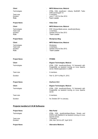 Client : MIPS Webservices, Madurai
Technologies : HTML, CSS, JavaScript / JQuery, NuSOAP, Twilio
IVRS and Drupal7.14
Team size : 5 members
Duration : June 1st
, 2012 to Dec 2012.
Role : Team Leader
Project Name : Video Chat
Client : MIPS Webservices, Madurai
Technologies : PHP, Wowza Media server, JavaScript/JQuery
Team size : 3 members
Duration : October 2012 to Dec 2012.
Role : Team Leader
Project Name : Wordpress Blog
Client : MIPS Webservices, Madurai
Technologies : Wordpress
Team size : 3 members.
Duration : October 2012 to Dec 2012.
Role : Team Leader
Project Name : FPOMIS
Client : Ekgaon Technologies, Madurai
Technologies : HTML, CSS, JavaScript/JQuery, Yii framework with
PostgreSQL as backend running on Linux Apache
server, Mobile application in J2ME.
Team size : 6 members.
Duration : Feb 12, 2011 to May 01, 2012.
Project Name : OneFarm V2.0
Client : Ekgaon Technologies, Madurai
Technologies : HTML, CSS, JavaScript/JQuery, Yii framework with
PostgreSQL as backend running on Linux Apache
server.
Team size : 6 members.
Duration : 1st, October 2011 to January.
Projects handled at V.K.M Softwares
Project Name : Web Portal
Technologies : HTML, CSS, JavaScript/Ajax/JQuery, Smarty and
PHP5.0 with MySQL5.0 as backend running on Linux
Apache server.
Team size : 3 members.
Duration : 25th, Nov’ 2010 to 25th
, April' 2010
Project Name : Alternative Medicine
 