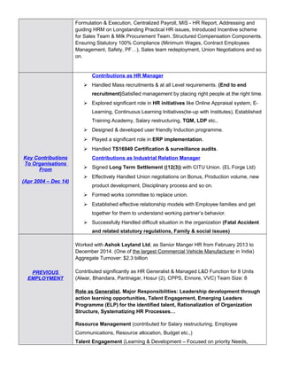 Formulation & Execution, Centralized Payroll, MIS - HR Report, Addressing and
guiding HRM on Longstanding Practical HR issues, Introduced Incentive scheme
for Sales Team & Milk Procurement Team. Structured Compensation Components.
Ensuring Statutory 100% Compliance (Minimum Wages, Contract Employees
Management, Safety, PF…), Sales team redeployment, Union Negotiations and so
on.
Key Contributions
To Organisations
From
(Apr 2004 – Dec 14)
Contributions as HR Manager
 Handled Mass recruitments & at all Level requirements. (End to end
recruitment)Satisfied management by placing right people at the right time.
 Explored significant role in HR initiatives like Online Appraisal system, E-
Learning, Continuous Learning Initiatives(tie-up with Institutes), Established
Training Academy, Salary restructuring, TQM, LDP etc.,
 Designed & developed user friendly Induction programme.
 Played a significant role in ERP implementation.
 Handled TS16949 Certification & surveillance audits.
Contributions as Industrial Relation Manager
 Signed Long Term Settlement ((12(3)) with CITU Union. (EL Forge Ltd)
 Effectively Handled Union negotiations on Bonus, Production volume, new
product development, Disciplinary process and so on.
 Formed works committee to replace union.
 Established effective relationship models with Employee families and get
together for them to understand working partner’s behavior.
 Successfully Handled difficult situation in the organization (Fatal Accident
and related statutory regulations, Family & social issues)
PREVIOUS
EMPLOYMENT
Worked with Ashok Leyland Ltd, as Senior Manger HR from February 2013 to
December 2014. (One of the largest Commercial Vehicle Manufacturer in India)
Aggregate Turnover: $2.3 billion
Contributed significantly as HR Generalist & Managed L&D Function for 8 Units
(Alwar, Bhandara, Pantnagar, Hosur (2), CPPS, Ennore, VVC) Team Size: 8
Role as Generalist. Major Responsibilities: Leadership development through
action learning opportunities, Talent Engagement, Emerging Leaders
Programme (ELP) for the identified talent, Rationalization of Organization
Structure, Systematizing HR Processes…
Resource Management (contributed for Salary restructuring, Employee
Communications, Resource allocation, Budget etc.,)
Talent Engagement (Learning & Development – Focused on priority Needs,
 