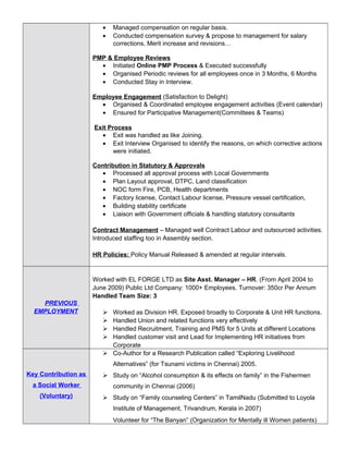 • Managed compensation on regular basis.
• Conducted compensation survey & propose to management for salary
corrections, Merit increase and revisions…
PMP & Employee Reviews
• Initiated Online PMP Process & Executed successfully
• Organised Periodic reviews for all employees once in 3 Months, 6 Months
• Conducted Stay in Interview.
Employee Engagement (Satisfaction to Delight)
• Organised & Coordinated employee engagement activities (Event calendar)
• Ensured for Participative Management(Committees & Teams)
Exit Process
• Exit was handled as like Joining.
• Exit Interview Organised to identify the reasons, on which corrective actions
were initiated.
Contribution in Statutory & Approvals
• Processed all approval process with Local Governments
• Plan Layout approval, DTPC, Land classification
• NOC form Fire, PCB, Health departments
• Factory license, Contact Labour license, Pressure vessel certification,
• Building stability certificate
• Liaison with Government officials & handling statutory consultants
Contract Management – Managed well Contract Labour and outsourced activities.
Introduced staffing too in Assembly section.
HR Policies: Policy Manual Released & amended at regular intervals.
PREVIOUS
EMPLOYMENT
Worked with EL FORGE LTD as Site Asst. Manager – HR. (From April 2004 to
June 2009) Public Ltd Company: 1000+ Employees. Turnover: 350cr Per Annum
Handled Team Size: 3
 Worked as Division HR. Exposed broadly to Corporate & Unit HR functions.
 Handled Union and related functions very effectively
 Handled Recruitment, Training and PMS for 5 Units at different Locations
 Handled customer visit and Lead for Implementing HR initiatives from
Corporate
Key Contribution as
a Social Worker
(Voluntary)
 Co-Author for a Research Publication called “Exploring Livelihood
Alternatives” (for Tsunami victims in Chennai) 2005.
 Study on “Alcohol consumption & its effects on family” in the Fishermen
community in Chennai (2006)
 Study on “Family counseling Centers” in TamilNadu (Submitted to Loyola
Institute of Management, Trivandrum, Kerala in 2007)
Volunteer for “The Banyan” (Organization for Mentally ill Women patients)
 