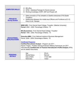 COMPUTER SKILLS
 MS office
 SPSS - Statistical Package for Social sciences
 Working knowledge of ERP, SAP and People soft.
PROJECTS
During Studies
 Sales promotion of Two wheelers in Swetha enterprises (TVS Dealer
Tirupattur)
 Relationship Between the middle level Officers and Frontliners at E.I.D,
Parry (I) Ltd., Ranipet.
EDUCATIONAL
QUALIFICATIONS
MSW (HR) : From Sacred Heart College, Tirupattur. (Madras University)
Period: 2002 – 2004. Percentage of Marks : 74
BA (Economics) : From Sacred Heart College, Tirupattur
Period: 1999 – 2002. Percentage of Marks : 73
Executive MBA : From National Institute of Business Management
Period: 2008 – 2009. Percentage of Marks : 75
Certificate Programs:
Certified Recruitment Analyst – Program Jan 2011
Kepner Tregoe – Problem Solving & Decision Making Techniques Jun 2011
Internationally Certified User of Thomas International’s Profile Analysis (PPA)
and its related instruments.
PERSONAL
DETAILS
Age : 36 yrs.
Marital Status : Married
Date of Birth : 17.06.1980
Nationality : Indian
 