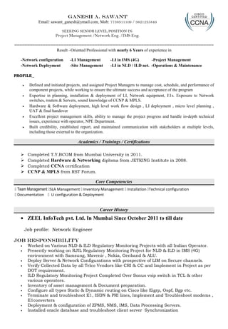 Ganesh A. Sawant
Email: sawant_ganesh@ymail.com, Mob: 7738911109 / 9821235849
SEEKING SENIOR LEVEL POSITION IN:
Project Management /Network Eng. /IMS Eng.
=============================================================================
Result –Oriented Professional with nearly 6 Years of experience in
-Network configuration -LI Management -LI in IMS (4G) -Project Management
-Network Deployment -Site Management -LI in NLD / ILD net. -Operations & Maintenance
PROFILE
• Defined and initiated projects, and assigned Project Managers to manage cost, schedule, and performance of
component projects, while working to ensure the ultimate success and acceptance of the program
• Expertise in planning, installation & deployment of LI, Network equipment, E1s. Exposure to Network
switches, routers & Servers, sound knowledge of CCNP & MPLS.
• Hardware & Software deployment, high level work flow design , LI deployment , micro level planning ,
UAT & final handover
• Excellent project management skills, ability to manage the project progress and handle in-depth technical
issues, experience with operator, NPE Department.
• Built credibility, established report, and maintained communication with stakeholders at multiple levels,
including those external to the organization.
Academics / Trainings / Certifications
 Completed T.Y.BCOM from Mumbai University in 2011.
 Completed Hardware & Networking diploma from JETKING Institute in 2008.
 Completed CCNA certification
 CCNP & MPLS from RST Forum.
Core Competencies
š Team Management šSLA Management š Inventory Management š Installation šTechnical configuration
š Documentation š LI configuration & Deployment
Career History
• ZEEL InfoTech pvt. Ltd. In Mumbai Since October 2011 to till date
Job profile: Network Engineer
Job responsibility
• Worked on Various NLD & ILD Regulatory Monitoring Projects with all Indian Operator.
• Presently working on RJIL Regulatory Monitoring Project for NLD & ILD in IMS (4G)
environment with Samsung, Mavenir , Nokia, Genband & ALU.
• Deploy Server & Network Configurations with prospective of LIM on Secure channels.
• Verify Collected Data by all Telco Vendors like CRI & CC and Implement in Project as per
DOT requirement.
• ILD Regulatory Monitoring Project Completed Over Sonus voip switch in TCL & other
various operators.
• Inventory of asset management & Document preparation.
• Configure all types Static & Dynamic routing on Cisco like Eigrp, Ospf, Bgp etc.
• Terminate and troubleshoot E1, ISDN & PRI lines, Implement and Troubleshoot modems ,
E1converters
• Deployment & configuration of ZPMS, NMS, IMS, Data Processing Servers.
• Installed oracle database and troubleshoot client server Synchronization
 