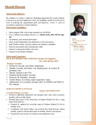 P a g e
ShoaibHassan
Professional Objective:
My ambition is to obtain a vibrant & challenging opportunity that would contribute
to increase my personal significance where my capabilities enable me to become an
asset in achieving the organizational goals and objectives. I have 3+ years of
accountancy experience in various industries.
Professional Capabilities:
 Good computer skills with strong command over Ms Office.
 User of different accounting software’s i.e (Quick book, SBS, SMAP, Sage
50).
 An optimistic goal oriented professional.
 Thrive in both independent and collaborative work environments.
 Solid Problem solving, Decision making and Analytical capabilities.
 Effective presentation and Communication skills.
 Capacity to adequately handle work stress.
 Capacity to meet project deadlines.
Professional Experience:
ITS & JEN PHARM LIFE SCIENCES (Group of Companies)
Dec. 2013 till May 2015
Manager Accounts
 Worked in Accounts and Finance Department.
 Handled Accounts and Finance role simultaneously & resolved all
pertaining issue.
 Directly reported to the CFO.
 Prepared and Reconciled Accounts.
 Reviewed the Subsidiary Accounts.
 Tackled finance & working capital requirement Issues.
 Implemented two accounting package which are SMEDA and SMAP in
the company.
RADIANT MEDICAL (PVT) Ltd
January 2013 till May 2013
Assistant Manager Accounts
 Worked in ophthalmic department and managed sales, sales return, inventory,
payables and receivable reports.
 Provided daily report of the transactions of Radiant Medical Pvt ltd i.e. using
Quick Book Software.
 Prepared & updated the receivable report of Radiant Medical Pvt ltd on
monthly basis.
 Coordinated with branch offices and resolved their financial issues related
monthly expenses and provided report on monthly advance and expense.
 Prepared the sales invoice of customers and maintained record.
Born:
28th of January 1989
E-Mail:
shshoaib186@yahoo.com
Cellular Contact:
+92 313 7722234
+92 333 7496605
 