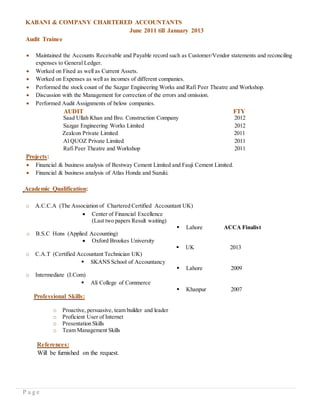 P a g e
KABANI & COMPANY CHARTERED ACCOUNTANTS
June 2011 till January 2013
Audit Trainee
 Maintained the Accounts Receivable and Payable record such as Customer/Vendor statements and reconciling
expenses to General Ledger.
 Worked on Fixed as well as Current Assets.
 Worked on Expenses as well as incomes of different companies.
 Performed the stock count of the Sazgar Engineering Works and Rafi Peer Theatre and Workshop.
 Discussion with the Management for correction of the errors and omission.
 Performed Audit Assignments of below companies.
AUDIT FTY
Saad Ullah Khan and Bro. Construction Company 2012
Sazgar Engineering Works Limited 2012
Zealcon Private Limited 2011
Al QUOZ Private Limited 2011
Rafi Peer Theatre and Workshop 2011
Projects:
 Financial & business analysis of Bestway Cement Limited and Fauji Cement Limited.
 Financial & business analysis of Atlas Honda and Suzuki.
Academic Qualification:
o A.C.C.A (The Association of Chartered Certified Accountant UK)
 Center of Financial Excellence
(Last two papers Result waiting)
 Lahore ACCA Finalist
o B.S.C Hons (Applied Accounting)
 Oxford Brookes University
 UK 2013
o C.A.T (Certified Accountant Technician UK)
 SKANS School of Accountancy
 Lahore 2009
o Intermediate (I.Com)
 Ali College of Commerce
 Khanpur 2007
Professional Skills:
o Proactive, persuasive, team builder and leader
o Proficient User of Internet
o Presentation Skills
o Team Management Skills
References:
Will be furnished on the request.
 