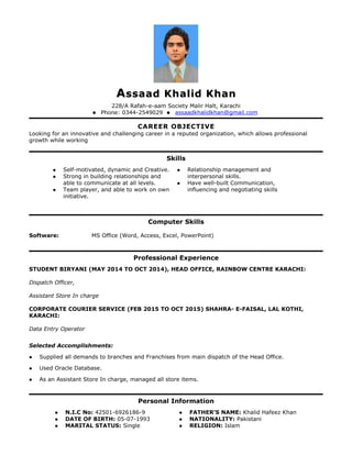 AAssaad Khalid Khanssaad Khalid Khan
228/A Rafah-e-aam Society Malir Halt, Karachi
 Phone: 0344-2549029  assaadkhalidkhan@gmail.com
CAREER OBJECTIVE
Looking for an innovative and challenging career in a reputed organization, which allows professional
growth while working
Skills
 Self-motivated, dynamic and Creative.
 Strong in building relationships and
able to communicate at all levels.
 Team player, and able to work on own
initiative.
 Relationship management and
interpersonal skills.
 Have well-built Communication,
influencing and negotiating skills
Computer Skills
Software: MS Office (Word, Access, Excel, PowerPoint)
Professional Experience
STUDENT BIRYANI (MAY 2014 TO OCT 2014), HEAD OFFICE, RAINBOW CENTRE KARACHI:
Dispatch Officer,
Assistant Store In charge
CORPORATE COURIER SERVICE (FEB 2015 TO OCT 2015) SHAHRA- E-FAISAL, LAL KOTHI,
KARACHI:
Data Entry Operator
Selected Accomplishments:
 Supplied all demands to branches and Franchises from main dispatch of the Head Office.
 Used Oracle Database.
 As an Assistant Store In charge, managed all store items.
Personal Information
 N.I.C No: 42501-6926186-9
 DATE OF BIRTH: 05-07-1993
 MARITAL STATUS: Single
 FATHER’S NAME: Khalid Hafeez Khan
 NATIONALITY: Pakistani
 RELIGION: Islam
 