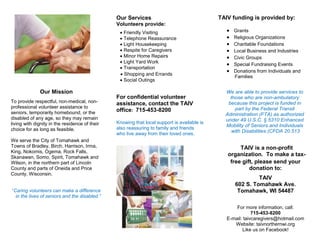 Our Mission
To provide respectful, non-medical, non-
professional volunteer assistance to
seniors, temporarily homebound, or the
disabled of any age, so they may remain
living with dignity in the residence of their
choice for as long as feasible.
We serve the City of Tomahawk and
Towns of Bradley, Birch, Harrison, Irma,
King, Nokomis, Ogema, Rock Falls,
Skanawan, Somo, Spirit, Tomahawk and
Wilson, in the northern part of Lincoln
County and parts of Oneida and Price
County, Wisconsin.
“Caring volunteers can make a difference
in the lives of seniors and the disabled.”
Our Services
Volunteers provide:
For confidential volunteer
assistance, contact the TAIV
office: 715-453-8200
Knowing that local support is available is
also reassuring to family and friends
who live away from their loved ones.
TAIV funding is provided by:
free gift, please send your
donation to:
TAIV
602 S. Tomahawk Ave.
Tomahawk, WI 54487
For more information, call:
715-453-8200
E-mail: taivcaregivers@hotmail.com
Website: taivnorthernwi.org
Like us on Facebook!
We are able to provide services to
those who are non-ambulatory
because this project is funded in
part by the Federal Transit
Administration (FTA) as authorized
under 49 U.S.C. § 5310 Enhanced
Mobility of Seniors and Individuals
with Disabilities (CFDA 20.513
TAIV is a non-profit
organization. To make a tax-
 Grants
 Religious Organizations
 Charitable Foundations
 Local Business and Industries
 Civic Groups
 Special Fundraising Events
 Donations from Individuals and
Families
 Shopping and Errands
 Social Outings
 Friendly Visiting
 Telephone Reassurance
 Light Housekeeping
 Respite for Caregivers
 Minor Home Repairs
 Light Yard Work
 Transportation
 