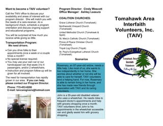 Want to become a TAIV volunteer?
Call the TAIV office to discuss your
availability and areas of interest with our
program director. She will match you with
the needs of a care-receiver, do a
background check, schedule a program
orientation and discuss ongoing support
and educational programs.
You will be surprised at how much you
receive while giving so little.
Transportation Program:
We need drivers.
 Can you drive folks to their
appointments once a week or a couple
times a month?
 No special license required.
 You may use your own car or our
handicapped van that seats 3 to 4
passengers, and/or 2 wheelchairs.
 Instruction and program follow-up will be
given for all involved.
The need for transportation has rapidly
grown in our area. If you can help,
please contact our Program Director.
Phone: 715-453-8200
E-mail: taivcaregivers@hotmail.com
Grace Lutheran Church (Tomahawk)
United Methodist Church (Tomahawk &
Spirit)
St. Mary’s Catholic Church (Tomahawk)
Prince of Peace Christian Church
(Tomahawk)
Tripoli Log Church (Tripoli)
St. Paul’s Evangelical Lutheran Church
(Tomahawk)
Scenarios
Rosemary, an 87-year-old widow, needs a
little help. Like most of us, she wants to
live independently in her home. She
worries about whether or not she will be
able to care for herself. TAIV volunteers
lend a helping hand. For now, Rosemary
is able to remain living in her home, and
she has made new friends through
association with TAIV and its caring
volunteers.
John is a 55-year-old disabled veteran
who uses a wheelchair. He needs rides to
frequent doctor’s appointments and help
with grocery shopping once a month.
TAIV volunteers drive John to his
appointments in the wheelchair accessible
van and gladly assist him with grocery
shopping.
Program Director: Cindy Wescott
Office Manager: Ashley Leasure
COALITION CHURCHES:
Northwoods Vineyard Church
(Tomahawk)
Tomahawk Area
Interfaith
Volunteers, Inc.
(TAIV)
602 S. Tomahawk Ave.
Tomahawk, WI 54487
Ph: 715-453-8200/Fax: 715-453-0890
taivcaregivers@hotmail.com
Visit our website at:
taivnorthernwi.org
 
