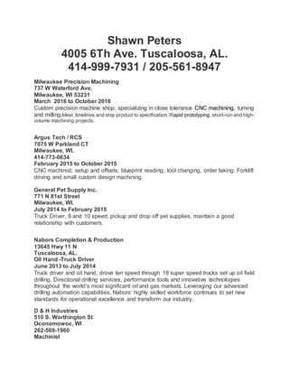 Shawn Peters
4005 6Th Ave. Tuscaloosa, AL.
414-999-7931 / 205-561-8947
Milwaukee Precision Machining
737 W Waterford Ave.
Milwaukee, WI 53231
March 2016 to October 2016
Custom precision machine shop, specializing in close tolerance CNC machining, turning
and milling.Meet timelines and ship product to specification. Rapid prototyping, short-run and high-
volume machining projects.
Argus Tech / RCS
7075 W Parkland CT
Milwaukee, WI.
414-773-0634
February 2015 to October 2015
CNC machinist, setup and offsets, blueprint reading, tool changing, order taking. Forklift
driving and small custom design machining.
General Pet Supply Inc.
771 N 81st Street
Milwaukee, WI.
July 2014 to February 2015
Truck Driver, 8 and 10 speed, pickup and drop off pet supplies, maintain a good
relationship with customers.
Nabors Completion & Production
13645 Hwy 11 N
Tuscaloosa, AL.
Oil Hand -Truck Driver
June 2013 to July 2014
Truck driver and oil hand, drove ten speed through 18 super speed trucks set up oil field
drilling. Directional drilling services, performance tools and innovative technologies
throughout the world’s most significant oil and gas markets. Leveraging our advanced
drilling automation capabilities, Nabors’ highly skilled workforce continues to set new
standards for operational excellence and transform our industry.
D & H Industries
510 S. Worthington St
Oconomowoc, WI
262-569-1960
Machinist
 