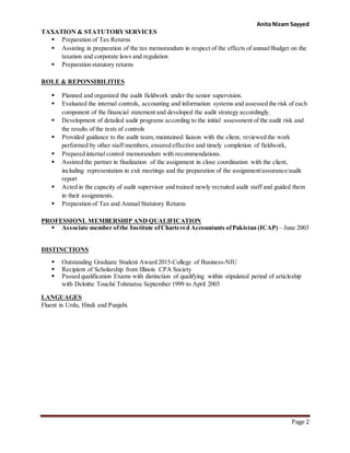 Anita Nizam Sayyed
Page 2
TAXATION & STATUTORYSERVICES
 Preparation of Tax Returns
 Assisting in preparation of the tax memorandum in respect of the effects of annual Budget on the
taxation and corporate laws and regulation
 Preparation statutory returns
ROLE & REPONSIBILITIES
 Planned and organized the audit fieldwork under the senior supervision.
 Evaluated the internal controls, accounting and information systems and assessed the risk of each
component of the financial statement and developed the audit strategy accordingly.
 Development of detailed audit programs according to the initial assessment of the audit risk and
the results of the tests of controls
 Provided guidance to the audit team, maintained liaison with the client, reviewed the work
performed by other staff members, ensured effective and timely completion of fieldwork,
 Prepared internal control memorandum with recommendations.
 Assisted the partner in finalization of the assignment in close coordination with the client,
including representation in exit meetings and the preparation of the assignment/assurance/audit
report
 Acted in the capacity of audit supervisor and trained newly recruited audit staff and guided them
in their assignments.
 Preparation of Tax and Annual Statutory Returns
PROFESSIONL MEMBERSHIP AND QUALIFICATION
 Associate member ofthe Institute ofChartered Accountants ofPakistan (ICAP) – June 2003
DISTINCTIONS
 Outstanding Graduate Student Award 2015-College of Business-NIU
 Recipient of Scholarship from Illinois CPA Society
 Passed qualification Exams with distinction of qualifying within stipulated period of articleship
with Deloitte Touché Tohmatsu September 1999 to April 2003
LANGUAGES
Fluent in Urdu, Hindi and Punjabi.
 