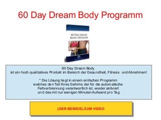 60 Day Dream Body Programm
60 Day Dream Body
ist ein hoch qualitatives Produkt im Bereich der Gesundheit, Fitness und Abnehmen!
* Die Lösung liegt in einem einfachen Programm
welches den Teil Ihres Gehirns der für die automatische
Fettverbrennung verantwortlich ist, wieder aktiviert
und das mit nur wenigen Minuten Aufwand pro Tag
(DER BEWEIS) ZUM VIDEO(DER BEWEIS) ZUM VIDEO
 