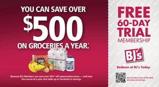 You can save over
                                                                            Free
           $
                  500
     on groceries a year.                                           *
                                                                            60-Day
                                                                            TRIAL
                                                                            Membership



                                                                            Redeem at BJ’s Today

Because BJ’s Members can save over 30%* off supermarket prices — and over        Scan to take a tour of the Club
         the course of a year, that adds up to hundreds in savings.              www.bjs.com/savings
 