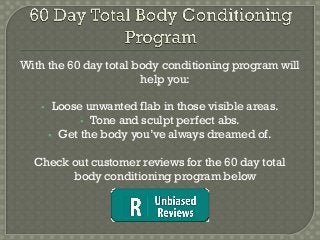 With the 60 day total body conditioning program will
                       help you:

       Loose unwanted flab in those visible areas.
              Tone and sculpt perfect abs.
        Get the body you’ve always dreamed of.


  Check out customer reviews for the 60 day total
        body conditioning program below
 