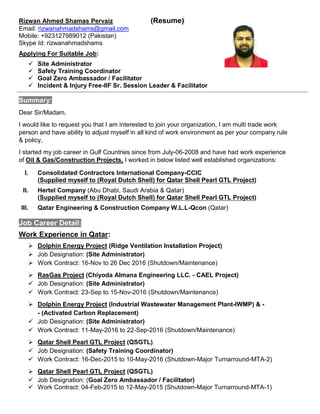 Rizwan Ahmed Shamas Pervaiz (Resume)
Email: rizwanahmadshams@gmail.com
Mobile: +923127989012 (Pakistan)
Skype Id: rizwanahmadshams
Applying For Suitable Job:
 Site Administrator
 Safety Training Coordinator
 Goal Zero Ambassador / Facilitator
 Incident & Injury Free-IIF Sr. Session Leader & Facilitator
Summary:
Dear Sir/Madam,
I would like to request you that I am interested to join your organization, I am multi trade work
person and have ability to adjust myself in all kind of work environment as per your company rule
& policy,
I started my job career in Gulf Countries since from July-06-2008 and have had work experience
of Oil & Gas/Construction Projects, I worked in below listed well established organizations:
I. Consolidated Contractors International Company-CCIC
(Supplied myself to (Royal Dutch Shell) for Qatar Shell Pearl GTL Project)
II. Hertel Company (Abu Dhabi, Saudi Arabia & Qatar)
(Supplied myself to (Royal Dutch Shell) for Qatar Shell Pearl GTL Project)
III. Qatar Engineering & Construction Company W.L.L-Qcon (Qatar)
Job Career Detail:
Work Experience in Qatar:
 Dolphin Energy Project (Ridge Ventilation Installation Project)
 Job Designation: (Site Administrator)
 Work Contract: 16-Nov to 26 Dec 2016 (Shutdown/Maintenance)
 RasGas Project (Chiyoda Almana Engineering LLC. - CAEL Project)
 Job Designation: (Site Administrator)
 Work Contract: 23-Sep to 15-Nov-2016 (Shutdown/Maintenance)
 Dolphin Energy Project (Industrial Wastewater Management Plant-IWMP) & -
- (Activated Carbon Replacement)
 Job Designation: (Site Administrator)
 Work Contract: 11-May-2016 to 22-Sep-2016 (Shutdown/Maintenance)
 Qatar Shell Pearl GTL Project (QSGTL)
 Job Designation: (Safety Training Coordinator)
 Work Contract: 16-Dec-2015 to 10-May-2016 (Shutdown-Major Turnarround-MTA-2)
 Qatar Shell Pearl GTL Project (QSGTL)
 Job Designation: (Goal Zero Ambassador / Facilitator)
 Work Contract: 04-Feb-2015 to 12-May-2015 (Shutdown-Major Turnarround-MTA-1)
 