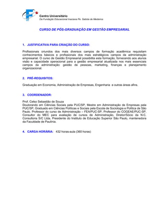 Centro Universitário
Da Fundação Educacional Inaciana Pe. Sabóia de Medeiros
CURSO DE PÓS-GRADUAÇÃO EM GESTÃO EMPRESARIAL
1. JUSTIFICATIVA PARA CRIAÇÃO DO CURSO:
Profissionais oriundos dos mais diversos campos de formação acadêmica requisitam
conhecimentos básicos e profissionais dos mais estratégicos campos da administração
empresarial. O curso de Gestão Empresarial possibilita esta formação, fornecendo aos alunos
visão e capacidade operacional para a gestão empresarial atualizada nos mais essenciais
campos da administração: gestão de pessoas, marketing, finanças e planejamento
organizacional.
2. PRÉ-REQUISITOS:
Graduação em Economia, Administração de Empresas, Engenharia e outras áreas afins.
3. COORDENADOR:
Prof. Celso Sebastião de Souza
Doutorando em Ciências Sociais pela PUC/SP, Mestre em Administração de Empresas pela
PUC/SP, Graduado em Ciências Políticas e Sociais pela Escola de Sociologia e Política de São
Paulo. Professor do curso de Administração – FEA/PUC-SP, Professor do COGEAE/PUC-SP,
Consultor do MEC para avaliação de cursos de Administração, Diretor/Sócio da N.C.
Consultoria S/C Ltda, Presidente do Instituto de Educação Superior São Paulo, mantenedora
da Faculdade de Paulínia.
4. CARGA HORÁRIA: 432 horas-aula (360 horas)
 