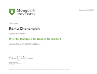 Andrew Erlichson
Vice President, Education
MongoDB, Inc.
This conﬁrms
successfully completed
a course of study offered by MongoDB, Inc.
September 25, 2015
Ramu Chenchaiah
M101JS: MongoDB for Node.js Developers
Authenticity of this document can be verified at http://education.mongodb.com/downloads/certificates/b2fca9b100774e94b4bcc19461e9a2c4/Certificate.pdf
 