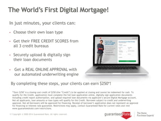 11 Copyright © 2000-2014 Guaranteed Rate. All rights reserved.
The World’s First Digital Mortgage!
• Choose their own loan type
• Get their FREE CREDIT SCORES from
all 3 credit bureaus
• Securely upload & digitally sign
their loan documents
• Get a REAL ONLINE APPROVAL with
our automated underwriting engine
In just minutes, your clients can:
By completing these steps, your clients can earn $250*!
*"Earn $250" is a closing cost credit of $250 (the “Credit”) to be applied at closing and cannot be redeemed for cash. To
qualify for the Credit, applicant(s) must complete the full loan application online, digitally sign application documents
including credit report authorization, and upload required loan documents via applicant’s secure Digital Mortgage account.
Not all applicants, loan amounts or loan types will qualify for the Credit. Borrower subject to credit and underwriting
approval. Not all borrowers will be approved for financing. Receipt of borrower’s application does not represent an approval
for financing or interest rate guarantee. Restrictions may apply, contact Guaranteed Rate for current rates and visit
www.guaranteedrate.com/restrictions.
 