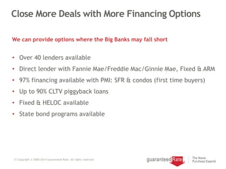 Close More Deals with More Financing Options
We can provide options where the Big Banks may fall short
13 Copyright © 2000-2014 Guaranteed Rate. All rights reserved.
• Over 40 lenders available
• Direct lender with Fannie Mae/Freddie Mac/Ginnie Mae, Fixed & ARM
• 97% financing available with PMI: SFR & condos (first time buyers)
• Up to 90% CLTV piggyback loans
• Fixed & HELOC available
• State bond programs available
 