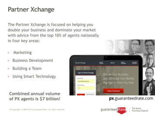 Partner Xchange
The Partner Xchange is focused on helping you
double your business and dominate your market
with advice from the top 10% of agents nationally
in four key areas:
• Marketing
• Business Development
• Building a Team
• Using Smart Technology
18 Copyright © 2000-2014 Guaranteed Rate. All rights reserved.
Combined annual volume
of PX agents is $7 billion!
 