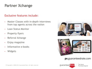 Partner Xchange
Exclusive features include:
• Master Classes with in-depth interviews
from top agents across the nation
• Loan Status Monitor
• Property flyers
• Referral Xchange
• Enjoy magazine
• Informative e-books
• Widgets
19 Copyright © 2000-2014 Guaranteed Rate. All rights reserved.
 