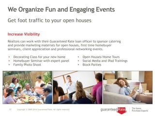 We Organize Fun and Engaging Events
22 Copyright © 2000-2014 Guaranteed Rate. All rights reserved.
Get foot traffic to your open houses
Increase Visibility
Realtors can work with their Guaranteed Rate loan officer to sponsor catering
and provide marketing materials for open houses, first time homebuyer
seminars, client appreciation and professional networking events.
• Decorating Class for your new home
• Homebuyer Seminar with expert panel
• Family Photo Shoot
• Open Houses/Home Tours
• Social Media and iPad Trainings
• Block Parties
 