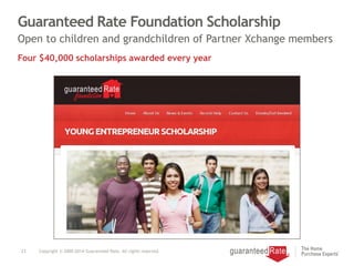 Guaranteed Rate Foundation Scholarship
23 Copyright © 2000-2014 Guaranteed Rate. All rights reserved.
Open to children and grandchildren of Partner Xchange members
Four $40,000 scholarships awarded every year
 