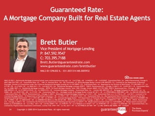 24 Copyright © 2000-2014 Guaranteed Rate. All rights reserved.
Guaranteed Rate:
A Mortgage Company Built for Real Estate Agents
NMLS ID #2611, (Nationwide Mortgage Licensing System www.nmlsconsumeraccess.org) • AL - Lic# 21566 • AK - Lic#AK2611 • AR - Lic#103947 - Guaranteed Rate, Inc. 3940 N Ravenswood, Chicago IL
60613 866-934-7283 • AZ - Guaranteed Rate, Inc. - 14811 N. Kierland Blvd., Ste. 100, Scottsdale, AZ, 85254 Mortgage Banker License # BK-0907078 • CA - Licensed by the Department of Business
Oversight, Division of Corporations under the California Residential Mortgage Lending Act Lic #4130699 • CO - Guaranteed Rate, Inc. Regulated by the Division of Real Estate, 773-290-0505 • CT - Lic
#17196 • DE - Lic # 9436 • DC - Lic #MLB 2611 • FL - Lic# MLD1102 • GA - Residential Mortgage Licensee #20973 - 3940 N. Ravenswood Ave., Chicago, IL 60613 • HI - Lic#HI-2611 • ID - Guaranteed Rate,
Inc. Lic #MBL-5827 • IL - Residential Mortgage Licensee - IDFPR, 122 South Michigan Avenue, Suite 1900, Chicago, Illinois, 60603, 312-793-3000, 3940 N. Ravenswood Ave., Chicago, IL 60613
#MB.0005932 • IN - Lic #11060 & #10332 • IA - Lic #2005-0132 • KS - Licensed Mortgage Company - Guaranteed Rate, Inc. - License #MC.0001530 • KY - Mortgage Company Lic #MC20335 • LA - Lic
#2866 • ME - Lic #SLM11302 • MD - Lic #13181 • MA - Guaranteed Rate, Inc. - Mortgage Lender & Mortgage Broker License MC 2611 • MI - Lic #FR0018846 & SR0018847 • MN - Lic #MN-MO 20526478 • MS
- Guaranteed Rate, Inc. 3940 N. Ravenswood Ave., Chicago, IL 60613 - Mississippi Licensed Mortgage Company, Lic # 2611 • MO - Guaranteed Rate Lic # 12-1744-A • MT - Lic# 2611 • Licensed in NJ:
Licensed Mortgage Banker - NJ Department of Banking & Insurance • NE - Lic #1811 • NV - Lic #3162 & 3161 • NH - Guaranteed Rate, Inc. dba Guaranteed Rate of Delaware, licensed by the New
Hampshire Banking Department - Lic # 13931-MB • NM - Lic #01995 • NY - Licensed Mortgage Banker - NYS Department of Financial Services- 3940 N Ravenswood, Chicago, IL 60613 Lic # B500887• NC -
Lic #L-109803 • ND - Lic #MB101818 • OH - Lic #MB0804160.000 & Lic #SM.501367.000 - 3940 N. Ravenswood Ave., Chicago, IL 60613 • OK - Lic # MB001713 • OR - Lic #ML-3836 - 3940 N. Ravenswood
Ave., Chicago, IL 60613 • PA - Licensed by the Pennsylvania Department of Banking and Securities Lic #20371 • RI - Rhode Island Licensed Lender Lic # 20102682LL, RI - Rhode Island Licensed Loan
Broker Lic # 20102681LB • SC - Lic #-MLS - 2611 • SD - Lic# ML.04997 • TN - Lic #109179 • TX - Lic # 50426 & Lic # 47207 • UT - Lic #7495184 • VT - Lic #2611-1 & 0930 MB • VA - Guaranteed Rate, Inc. -
Licensed by Virginia State Corporation Commission, License # MC-3769 • WA - Lic #CL-2611 • WI - Lic #27394BA & 2611BR • WV - Lic #ML-30469 & MB-30098 • WY - Lic#2247
Brett Butler
Vice President of Mortgage Lending
P: 847.592.9547
C: 703.395.7188
Brett.Butler@guaranteedrate.com
www.guaranteedrate.com/brettbutler
NMLS ID:1296302 IL - 031.0031314 MB.0005932
 