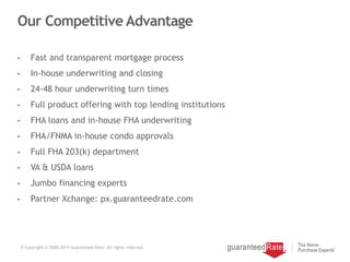 Our Competitive Advantage
• Fast and transparent mortgage process
• In-house underwriting and closing
• 24-48 hour underwriting turn times
• Full product offering with top lending institutions
• FHA loans and in-house FHA underwriting
• FHA/FNMA in-house condo approvals
• Full FHA 203(k) department
• VA & USDA loans
• Jumbo financing experts
• Partner Xchange: px.guaranteedrate.com
8 Copyright © 2000-2014 Guaranteed Rate. All rights reserved.
 