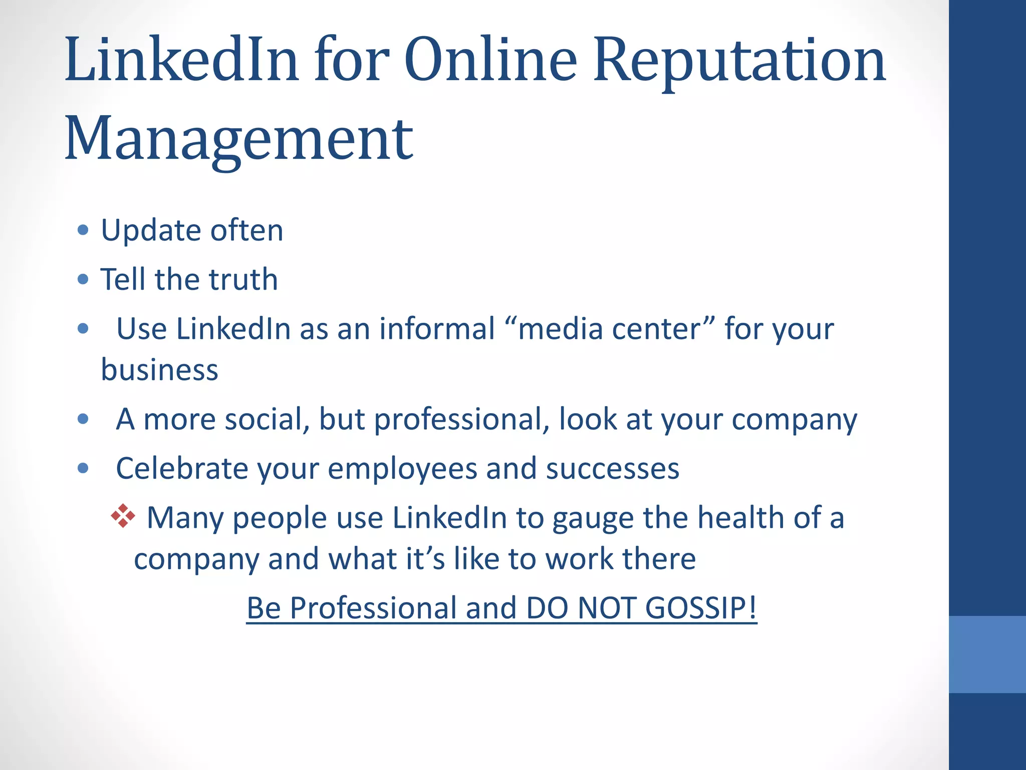 LinkedIn for Online Reputation
Management
• Update often
• Tell the truth
• Use LinkedIn as an informal “media center” for your
business
• A more social, but professional, look at your company
• Celebrate your employees and successes
 Many people use LinkedIn to gauge the health of a
company and what it’s like to work there
Be Professional and DO NOT GOSSIP!
 