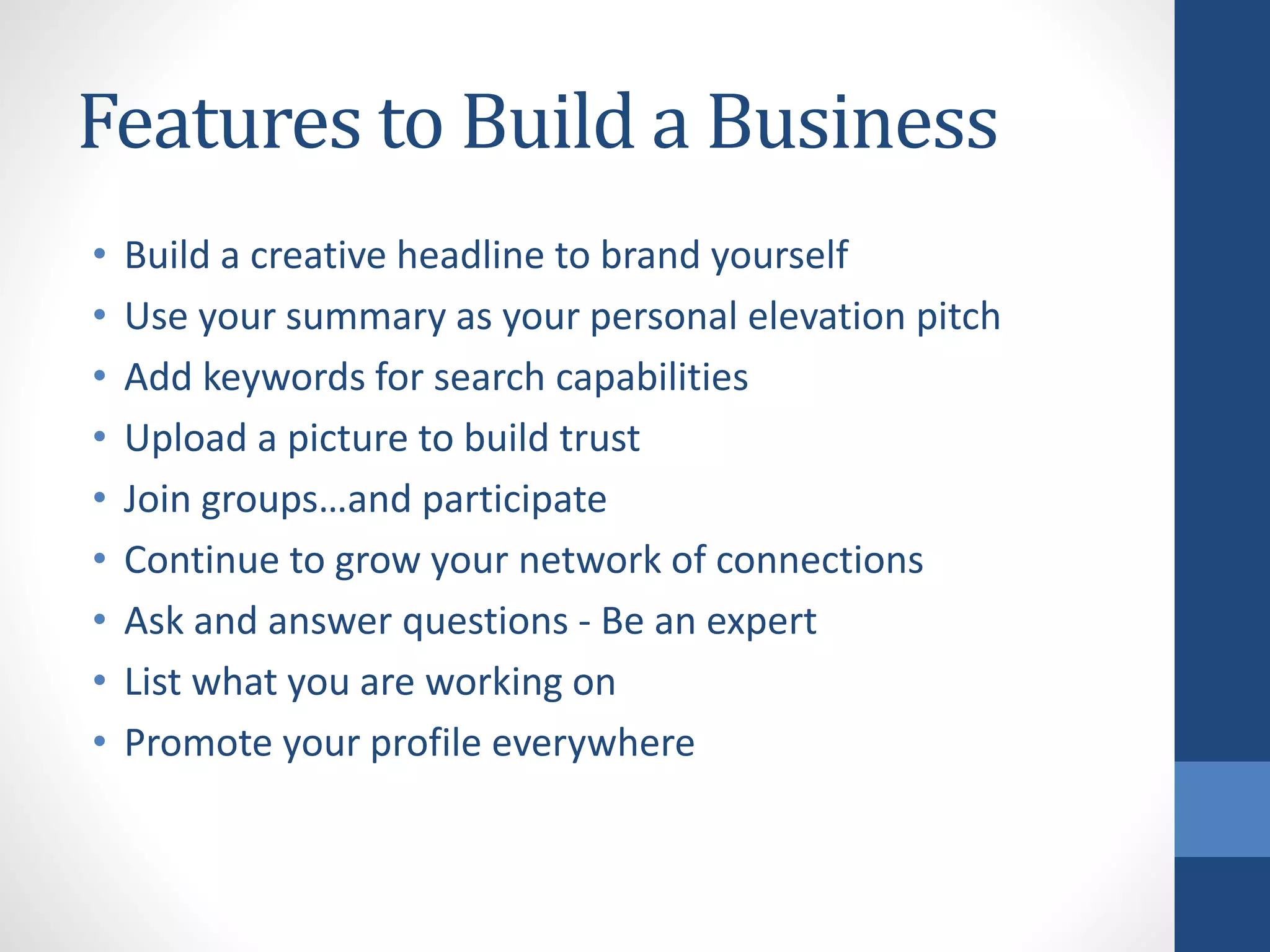 Features to Build a Business
• Build a creative headline to brand yourself
• Use your summary as your personal elevation pitch
• Add keywords for search capabilities
• Upload a picture to build trust
• Join groups…and participate
• Continue to grow your network of connections
• Ask and answer questions - Be an expert
• List what you are working on
• Promote your profile everywhere
 