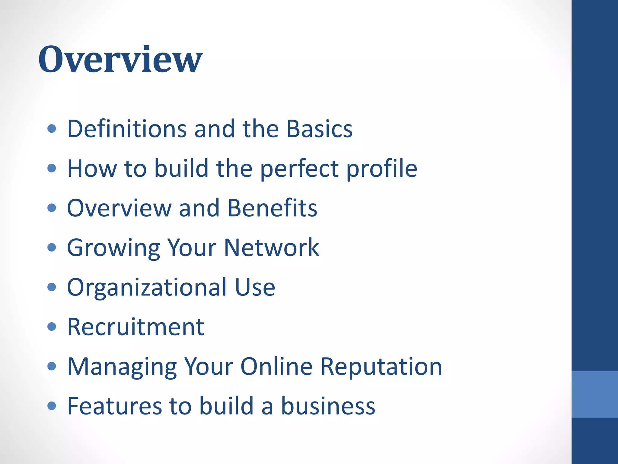 Overview
• Definitions and the Basics
• How to build the perfect profile
• Overview and Benefits
• Growing Your Network
• Organizational Use
• Recruitment
• Managing Your Online Reputation
• Features to build a business
 