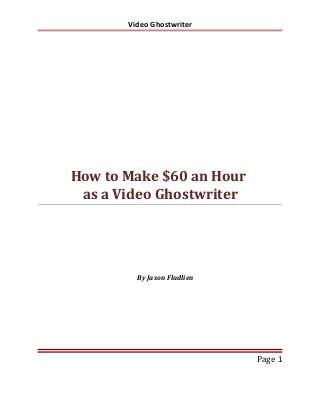 Video Ghostwriter

How to Make $60 an Hour
as a Video Ghostwriter

By Jason Fladlien

Page 1

 