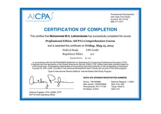 Anthony Pugliese, CPA, CGMA, CITP
SVP & Chief Operating Officer
AICPA CPE SPONSOR REGISTRATION NUMBERS
Illinois: 158-000880
New Jersey: CE00029900
Pennsylvania: PX-177106
All Others: A-0001
National Registry: 112891
New York: 648
Texas: 000215
QAS: 013
Professional Development
220 Leigh Farm Road
Durham, NC 27702
888-777-7077
CERTIFICATION OF COMPLETION
This certifies that Mohammed M.H. Lokhandwala has successfully completed the course
and is awarded this certificate on Friday, May 15, 2015
Exam Score: 91.00
Professional Ethics: AICPA's Comprehensive Course
Field of Study CPE Credit
Regulatory Ethics 9.0
In accordance with the AICPA/NASBA Statement on Standards for Continuing Professional Education (CPE)
Programs and the standards of the Quality Assurance Service (QAS), CPE credits have been granted based on
a 50-minute hour. Participating state boards of accounting have final authority on the acceptance of individual
courses for CPE credit. Courses in the personal development field of study are not part of the QAS program.
Type of instructional Delivery Method: Internet Based Self-Study Program.
 