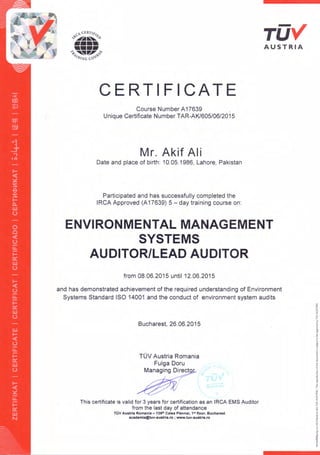 TUVAUSTRIA
CERTIFICATE
Course Number A17639 .
Unique Certificate Number TAR-AKl605/06/2015
Mr. Akif Ali
Date and place of birth: 10.05.1986, Lahore, Pakistan
Participated and has successfully completed the
IRCA Approved (A17639) 5 - day training course on:
ENVIRONMENTAL MANAGEMENT
SYSTEMS
AUDITOR/LEAD AUDITOR
from 08.06.2015 until 12.06.2015
and has demonstrated achievement of the required understanding of Environment
Systems Standard ISO 14001 and the conduct of environment system audits
Bucharest, 26.06.2015
TOV Austria Romania
Fulga Doru
Managing Direct
This certificate is valid for 3 years for certification as an IReA EMS Auditor
from the last day of attendance
ruv Austria Romania -139'" Calea Plevnei, 1st floor, Bucharest
academia@tuv-austria.ro ; www.tuv-austria.ro
 