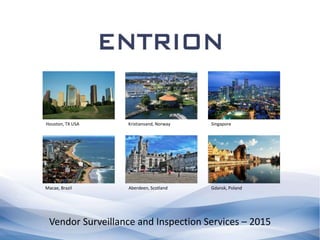 Vendor Surveillance and Inspection Services – 2015
Houston, TX USA Kristiansand, Norway Singapore
Macae, Brazil Aberdeen, Scotland Gdansk, Poland
 