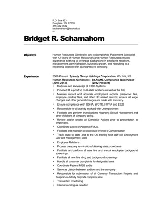 P.O. Box 423
Douglass, KS 67039
316-322-0522
bschamahorn@hotmail.co
m
Bridget R. Schamahorn
Objective Human Resources Generalist and Accomplished Placement Specialist
with 12 years of Human Resources and Human Resources related
experience seeking to leverage background in employee relations,
management, administration, business growth, and recruiting in a
rewarding position with a progressive company.
Experience 2007-Present Speedy Group Holdings Corporation Wichita, KS
Human Resources Generalist - BSA/AML Compliance Supervisor
(2007-2012) (2012-Present)
 Daily use and knowledge of HRIS Systems
 Provide HR support to multi-state locations as well as the UK
 Maintain current and accurate employment records, personnel files,
employee medical files, and other HR related records; ensure all wage
changes and other general changes are made with accuracy.
 Ensure compliance with OSHA, WOTC, HIPPA and EEO
 Responsible for all activity involved with Unemployment
 Facilitate and perform investigations regarding Sexual Harassment and
other violations of company policy.
 Review and/or create all Corrective Actions prior to presentation to
employees.
 Coordinate Leave of Absence/FMLA.
 Facilitate and maintain all aspects of Worker’s Compensation
 Travel state to state and to the UK training field staff on Employment
Law and management skills
 Employee Relations
 Process company terminations following state procedures
 Facilitate and perform all new hire and annual employee background
screenings.
 Facilitate all new hire drug and background screenings
 Handle all customer complaints for designated area
 Coordinate Federal MSB audits
 Serve as Liaison between auditors and the company
 Responsible for submission of all Currency Transaction Reports and
Suspicious Activity Reports company wide
 Transaction monitoring
 Internal auditing as needed
 