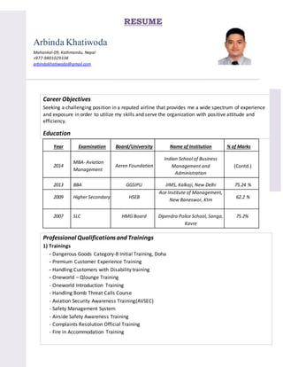 RESUME
Arbinda Khatiwoda
Mahankal-09, Kathmandu, Nepal
+977-9801029338
arbindakhatiwoda@gmail.com
Career Objectives
Seeking a challenging position in a reputed airline that provides me a wide spectrum of experience
and exposure in order to utilize my skills and serve the organization with positive attitude and
efficiency.
Education
Year Examination Board/University Name of Institution % of Marks
2014
MBA- Aviation
Management
Aeren Foundation
Indian School of Business
Management and
Administration
(Contd.)
2013 BBA GGSIPU JIMS, Kalkaji, New Delhi 75.24 %
2009 Higher Secondary HSEB
Ace Institute of Management,
New Baneswor, Ktm
62.2 %
2007 SLC HMG Board Dipendra Police School, Sanga,
Kavre
75.2%
Professional Qualifications and Trainings
1) Trainings
- Dangerous Goods Category-8 Initial Training, Doha
- Premium Customer Experience Training
- Handling Customers with Disability training
- Oneworld – Qlounge Training
- Oneworld Introduction Training
- Handling Bomb Threat Calls Course
- Aviation Security Awareness Training(AVSEC)
- Safety Management System
- Airside Safety Awareness Training
- Complaints Resolution Official Training
- Fire in Accommodation Training
 