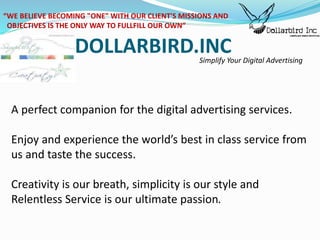 DOLLARBIRD.INCSimplify Your Digital Advertising
A perfect companion for the digital advertising services.
Enjoy and experience the world’s best in class service from
us and taste the success.
Creativity is our breath, simplicity is our style and
Relentless Service is our ultimate passion.
“WE BELIEVE BECOMING "ONE" WITH OUR CLIENT'S MISSIONS AND
OBJECTIVES IS THE ONLY WAY TO FULLFILL OUR OWN”
 
