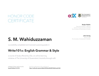 Associate Professor in Writing
School of Communication and Arts
The University of Queensland, Australia
Roslyn Petelin
Director UQx
The University of Queensland, Australia
John Zornig
HONOR CODE CERTIFICATE Verify the authenticity of this certificate at
CERTIFICATE
HONOR CODE
S. M. Wahiduzzaman
successfully completed and received a passing grade in
Write101x: English Grammar & Style
a course of study offered by UQx, an online learning
initiative of The University of Queensland, Australia through edX.
Issued October 02, 2015 https://verify.edx.org/cert/68a4c9003bce4bd58f7d0e8ccaed7e46
 