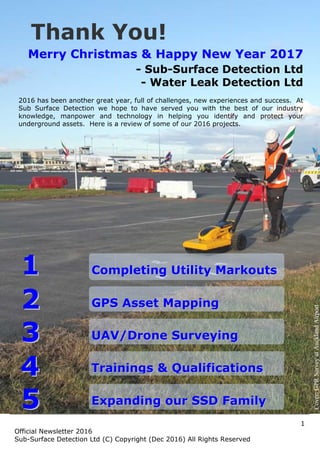 1
Official Newsletter 2016
Sub-Surface Detection Ltd (C) Copyright (Dec 2016) All Rights Reserved
MMeerrrryy CChhrriissttmmaass && HHaappppyy NNeeww YYeeaarr 22001177
- Sub-Surface Detection Ltd
- Water Leak Detection Ltd
2016 has been another great year, full of challenges, new experiences and success. At
Sub Surface Detection we hope to have served you with the best of our industry
knowledge, manpower and technology in helping you identify and protect your
underground assets. Here is a review of some of our 2016 projects.
Thank You!
CCoommpplleettiinngg UUttiilliittyy MMaarrkkoouuttss
GGPPSS AAsssseett MMaappppiinngg
UUAAVV//DDrroonnee SSuurrvveeyyiinngg
TTrraaiinniinnggss && QQuuaalliiffiiccaattiioonnss
EExxppaannddiinngg oouurr SSSSDD FFaammiillyy
11
22
33
44
55
Cover:GPRSurveyatAucklandAirport
1
Official Newsletter 2016
Sub-Surface Detection Ltd (C) Copyright (Dec 2016) All Rights Reserved
MMeerrrryy CChhrriissttmmaass && HHaappppyy NNeeww YYeeaarr 22001177
- Sub-Surface Detection Ltd
- Water Leak Detection Ltd
2016 has been another great year, full of challenges, new experiences and success. At
Sub Surface Detection we hope to have served you with the best of our industry
knowledge, manpower and technology in helping you identify and protect your
underground assets. Here is a review of some of our 2016 projects.
Thank You!
CCoommpplleettiinngg UUttiilliittyy MMaarrkkoouuttss
GGPPSS AAsssseett MMaappppiinngg
UUAAVV//DDrroonnee SSuurrvveeyyiinngg
TTrraaiinniinnggss && QQuuaalliiffiiccaattiioonnss
EExxppaannddiinngg oouurr SSSSDD FFaammiillyy
11
22
33
44
55
Cover:GPRSurveyatAucklandAirport
1
Official Newsletter 2016
Sub-Surface Detection Ltd (C) Copyright (Dec 2016) All Rights Reserved
MMeerrrryy CChhrriissttmmaass && HHaappppyy NNeeww YYeeaarr 22001177
- Sub-Surface Detection Ltd
- Water Leak Detection Ltd
2016 has been another great year, full of challenges, new experiences and success. At
Sub Surface Detection we hope to have served you with the best of our industry
knowledge, manpower and technology in helping you identify and protect your
underground assets. Here is a review of some of our 2016 projects.
Thank You!
CCoommpplleettiinngg UUttiilliittyy MMaarrkkoouuttss
GGPPSS AAsssseett MMaappppiinngg
UUAAVV//DDrroonnee SSuurrvveeyyiinngg
TTrraaiinniinnggss && QQuuaalliiffiiccaattiioonnss
EExxppaannddiinngg oouurr SSSSDD FFaammiillyy
11
22
33
44
55
Cover:GPRSurveyatAucklandAirport
 