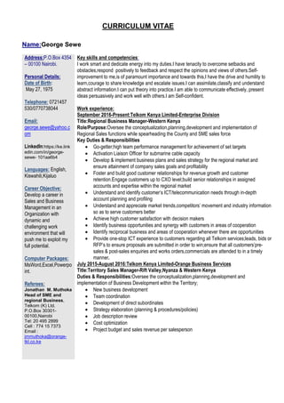 CURRICULUM VITAE
Name:George Sewe
Address:P.O.Box 4354
– 00100 Nairobi.
Personal Details:
Date of Birth:
May 27, 1975
Telephone: 0721457
530/0770738044
Email:
george.sewe@yahoo.c
om
LinkedIn:https://ke.link
edin.com/in/george-
sewe- 101aa6b4
Languages: English,
Kiswahili,Kijaluo
Career Objective:
Develop a career in
Sales and Business
Management in an
Organization with
dynamic and
challenging work
environment that will
push me to exploit my
full potential.
Computer Packages:
MsWord,Excel,Powerpo
int.
Referees:
Jonathan M. Muthoka
Head of SME and
regional Business,
Telkom (K) Ltd.
P.O.Box 30301-
00100,Nairobi
Tel: 20 495 2899
Cell : 774 15 7373
Email :
jmmuthoka@orange-
tkl.co.ke
Key skills and competencies:
I work smart and dedicate energy into my duties.I have tenacity to overcome setbacks and
obstacles,respond positively to feedback and respect the opinions and views of others.Self-
improvement to me,is of paramount importance and towards this,I have the drive and humility to
learn,courage to share knowledge and escalate issues.I can assimilate,classify and understand
abstract information.I can put theory into practice.I am able to communicate effectively, present
ideas persuasively and work well with others.I am Self-confident.
Work experience:
September 2016-Present:Telkom Kenya Limited-Enterprise Division
Title:Regional Business Manager-Western Kenya
Role/Purpose:Oversee the conceptualization,planning,development and implementation of
Regional Sales functions while spearheading the County and SME sales force
Key Duties & Responsibilities
 Go-getter;high team performance management for achievement of set targets
 Activation Liaison Officer for submarine cable capacity
 Develop & implement business plans and sales strategy for the regional market and
ensure attainment of company sales goals and profitability
 Foster and build good customer relationships for revenue growth and customer
retention.Engage customers up to CXO level;build senior relationships in assigned
accounts and expertise within the regional market
 Understand and identify customer’s ICT/telecommunication needs through in-depth
account planning and profiling
 Understand and appreciate market trends,competitors’ movement and industry information
so as to serve customers better
 Achieve high customer satisfaction with decision makers
 Identify business opportunities and synergy with customers in areas of cooperation
 Identify reciprocal business and areas of cooperation whenever there are opportunities
 Provide one-stop ICT experience to customers regarding all Telkom services;leads, bids or
RFP’s to ensure proposals are submitted in order to win;ensure that all customers’pre-
sales & post-sales enquiries and works orders,commercials are attended to in a timely
manner.
July 2015-August 2016:Telkom Kenya Limited-Orange Business Services
Title:Territory Sales Manager-Rift Valley,Nyanza & Western Kenya
Duties & Responsibilities:Oversee the conceptualization,planning,development and
implementation of Business Development within the Territory;
 New business development
 Team coordination
 Development of direct subordinates
 Strategy elaboration (planning & procedures/policies)
 Job description review
 Cost optimization
 Project budget and sales revenue per salesperson
 