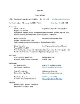 Resume
Helen Battista
19521 Constitution Hwy., Orange, VA 22960 540-222-6466 helenbattista@hotmail.com
Certification: School Counselor PreK-12 in Virginia Expiration: June 30, 2020
Experience:
School Counselor Culpeper County Public School System
August, 2005-Present
Promote the academic, social, and emotional development of students in grades 9-12.
Assist students in the development of post-secondary career plans.
Adjunct Instructor Germanna Community College
January, 2007-December, 2008
Taught a Student Development course in “College Success Skills”.
School Counselor North Syracuse Central School District
August, 1990-July, 2005
Promoted the academic, social, and emotional development of students in grades 8-12.
Assisted students in the development of post-secondary career plans.
Education:
State University of New York Oswego, New York
Master of Science, School counseling August, 1989
References:
Ms. Susan Bramley Director of School Counseling
Eastern View High School sbramley@culpeperschools.org
Mrs. Kelley Pearson Assistant Administrator
Eastern View High School kpearson@culpeperschool.org
Mrs. Robyn Puryear Assistant Administrator
Sycamore Park Elementary School rpuryear@culpeperschools.org
Member:
Virginia School Counselor Association
Virginia Education Association
 
