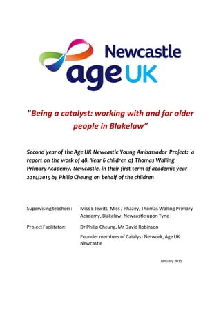 “Being a catalyst: working with and for older
people in Blakelaw”
Second year of the Age UK Newcastle Young Ambassador Project: a
report on the work of 48, Year 6 children of Thomas Walling
Primary Academy, Newcastle, in their first term of academic year
2014/2015 by Philip Cheung on behalf of the children
Supervising teachers: Miss E Jewitt, Miss J Phazey, Thomas Walling Primary
Academy, Blakelaw, Newcastle upon Tyne
ProjectFacilitator: Dr Philip Cheung, Mr David Robinson
Founder members of Catalyst Network, AgeUK
Newcastle
January2015
 