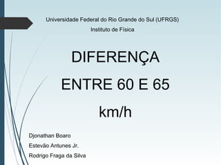 DIFERENÇA
ENTRE 60 E 65
km/h
Djonathan Boaro
Estevão Antunes Jr.
Rodrigo Fraga da Silva
Universidade Federal do Rio Grande do Sul (UFRGS)
Instituto de Física
 