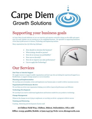 16 Chilton Field Way, Chilton, Didcot, Oxfordshire, OX11 0SZ
Office: 01235 429882 Mobile: 07929 043733 Web: www.diemgrowth.com
Supporting your business goals
At Carpe Diem Growth Solutions we use our expertise and extensive network to bring you the skills and experi-
ence you need, whether you are starting up or are established business. We specialise in supporting businesses
of less than £50M turnover in Science, Technology and Engineering markets.
Many organisations face the following challenges:
 How should we structure the business?
 What strategy should we pursue?
 How do we increase our profitability?
 How can we diversify?
 How do we improve our sales performance?
 Can we apply this Technology?
Our Services
Part Time or Interim Support
We supply resource to support smaller organisations and start-ups who are looking for experienced support on a
flexible basis, to support strategic projects, or are in transition
Planning and Implementation
We can help you to formulate, review and implement your business plan or model to deliver maximum success
Organisational Performance Review
We can help you review your organisation helping you to deliver improved performance and efficiency
Technology Development
We can help if you want to understand applications and business models for your product or technology
Change Management
Whatever the change you are trying to implement, we can help you devise a program to deliver success
Training and Mentoring
Coaching, Mentoring and development of senior staff
 