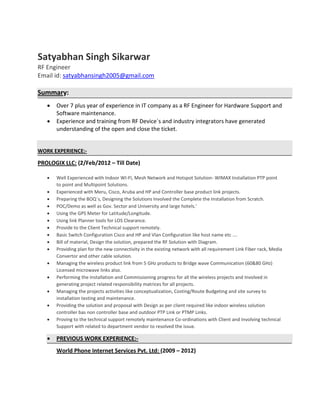 Satyabhan Singh Sikarwar
RF Engineer
Email id: satyabhansingh2005@gmail.com
Summary:
 Over 7 plus year of experience in IT company as a RF Engineer for Hardware Support and
Software maintenance.
 Experience and training from RF Device`s and industry integrators have generated
understanding of the open and close the ticket.
WORK EXPERIENCE:-
PROLOGIX LLC: (2/Feb/2012 – Till Date)
 Well Experienced with Indoor WI-FI, Mesh Network and Hotspot Solution- WIMAX Installation PTP point
to point and Multipoint Solutions.
 Experienced with Meru, Cisco, Aruba and HP and Controller base product link projects.
 Preparing the BOQ`s, Designing the Solutions Involved the Complete the Installation from Scratch.
 POC/Demo as well as Gov. Sector and University and large hotels.’
 Using the GPS Meter for Latitude/Longitude.
 Using link Planner tools for LOS Clearance.
 Provide to the Client Technical support remotely.
 Basic Switch Configuration Cisco and HP and Vlan Configuration like host name etc ….
 Bill of material, Design the solution, prepared the RF Solution with Diagram.
 Providing plan for the new connectivity in the existing network with all requirement Link Fiber rack, Media
Convertor and other cable solution.
 Managing the wireless product link from 5 GHz products to Bridge wave Communication (60&80 GHz)
Licensed microwave links also.
 Performing the Installation and Commissioning progress for all the wireless projects and Involved in
generating project related responsibility matrices for all projects.
 Managing the projects activities like conceptualization, Costing/Route Budgeting and site survey to
installation testing and maintenance.
 Providing the solution and proposal with Design as per client required like indoor wireless solution
controller bas non controller base and outdoor PTP Link or PTMP Links.
 Proving to the technical support remotely maintenance Co-ordinations with Client and Involving technical
Support with related to department vendor to resolved the issue.
 PREVIOUS WORK EXPERIENCE:-
World Phone Internet Services Pvt. Ltd: (2009 – 2012)
 