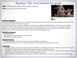 Rooney: The man behind the goals
SMM: Would the real Wayne Rooney please stand up.
Tone –Fast paced, fun and family friendly
Marketing Support
• 30” launch trail.
• Social Media Campaign using the talent involved
• Talent led conversations online
Audience Ambition
We want our BBC One audience to know about the real Wayne Rooney. We have all seen him play football and score goals but
we want to see what he’s really like as a person.
We are looking to bring in a younger, northern more media savvy audience. In the BAME area too but our primary target
audience is a youth audience (16-34 year old) We also have a limited budget for this so will have to use digital as much as
possible. As we can see with BBC Three audience figures youth audience reacts well to social media and listen to opinion
formers. So we should look into using this as the main part of our marketing strategy.
Viewing Figures
• The launch episode received 3.6 million viewers and steadily rose from there
• It won its slot with 32.5% share. It was also trending in the UK social media throughout the show.
Learnings
• Using the celebs in the show to retweet and talk about BBC One marketing leads to new audiences and viewers. They are
also super fans of the celebs so will be positive about the channel (examples next page)
• The BBC One twitter page had no interaction between the celebs throughout which was a massive missed opportunity as the
celebs all seemed to be ‘bantering’ with each other throughout the series.
• Using the talent to promote the show and target a different audience that we otherwise couldn’t reach works effectively
 